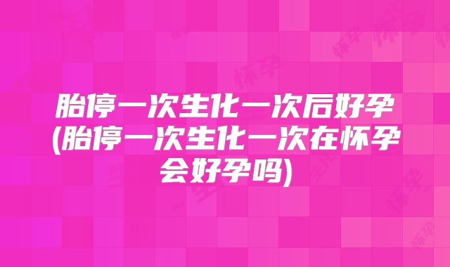 胎停一次生化一次后好孕(胎停一次生化一次在怀孕会好孕吗)