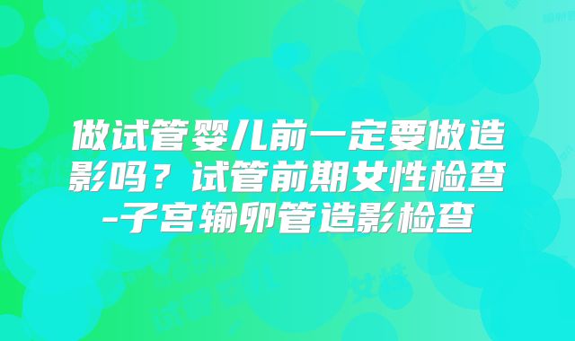 做试管婴儿前一定要做造影吗?试管前期女性检查-子宫输卵管造影检查