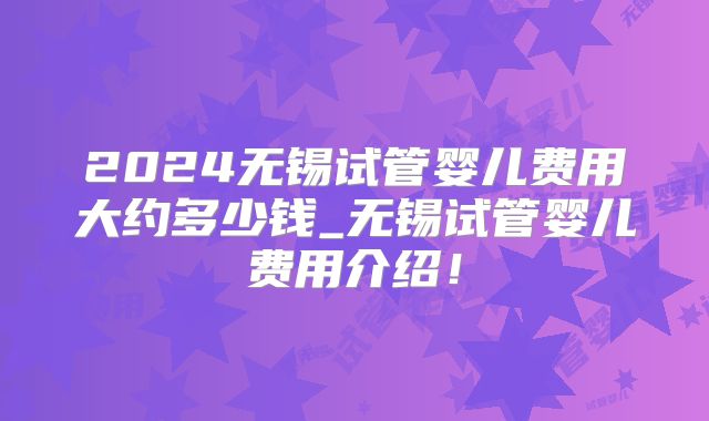 2024无锡试管婴儿费用大约多少钱_无锡试管婴儿费用介绍！