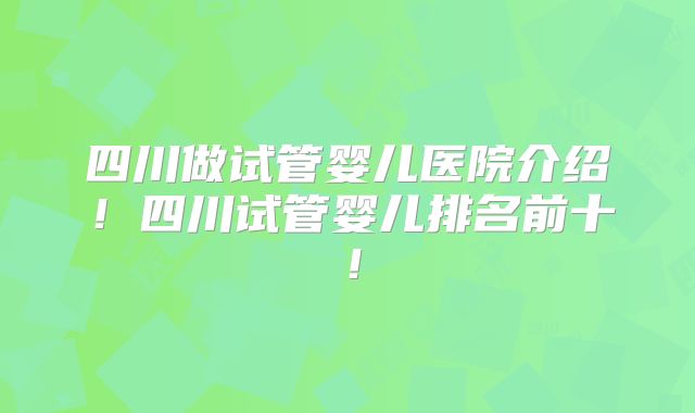 四川做试管婴儿医院介绍！四川试管婴儿排名前十！