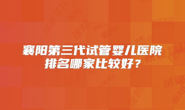 襄阳第三代试管婴儿医院排名哪家比较好？