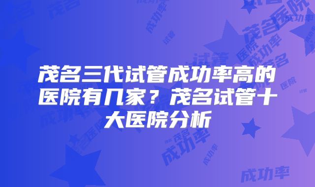 茂名三代试管成功率高的医院有几家？茂名试管十大医院分析
