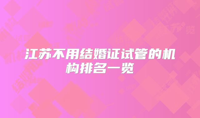 江苏不用结婚证试管的机构排名一览