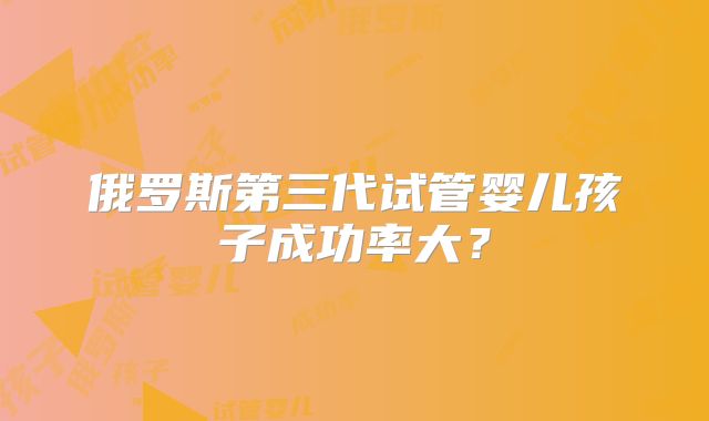 俄罗斯第三代试管婴儿孩子成功率大？