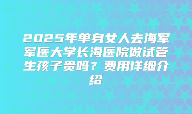 2025年单身女人去海军军医大学长海医院做试管生孩子贵吗？费用详细介绍