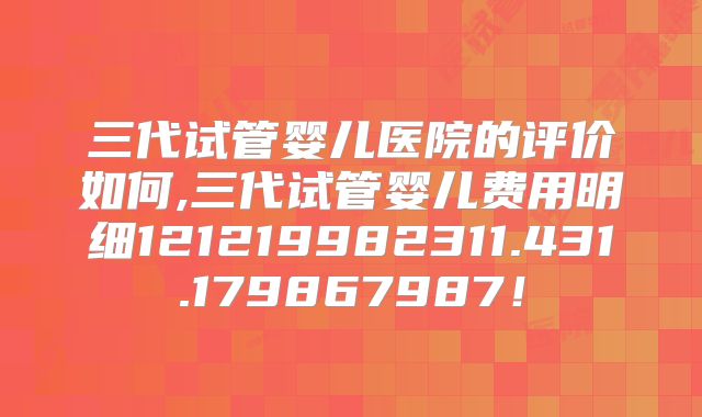 三代试管婴儿医院的评价如何,三代试管婴儿费用明细121219982311.431.179867987!