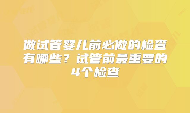 做试管婴儿前必做的检查有哪些？试管前最重要的4个检查