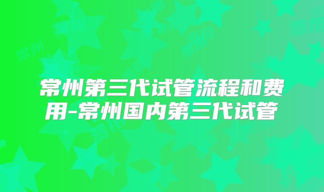 常州第三代试管流程和费用-常州国内第三代试管