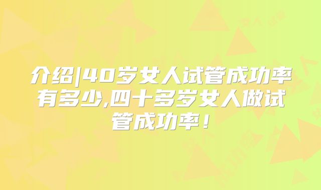 介绍|40岁女人试管成功率有多少,四十多岁女人做试管成功率！