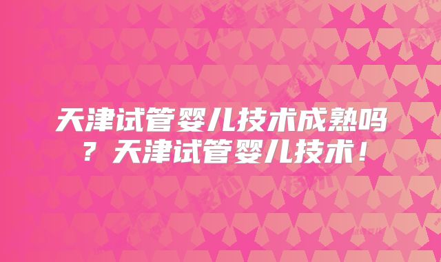 天津试管婴儿技术成熟吗？天津试管婴儿技术！
