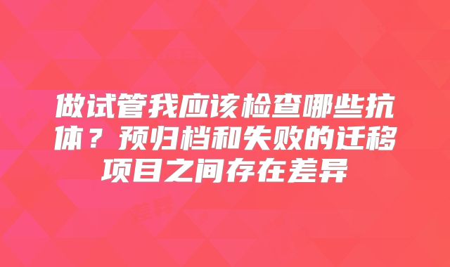 做试管我应该检查哪些抗体？预归档和失败的迁移项目之间存在差异