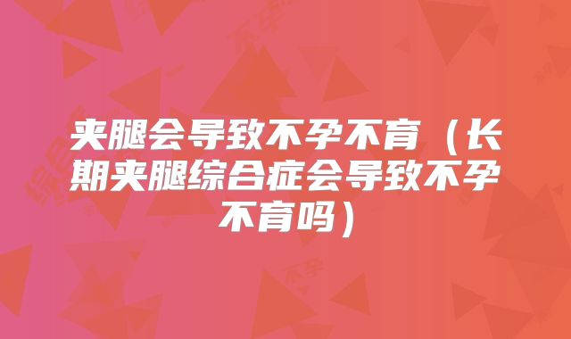 夹腿会导致不孕不育(长期夹腿综合症会导致不孕不育吗)
