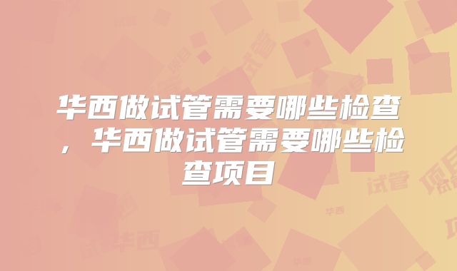 华西做试管需要哪些检查,华西做试管需要哪些检查项目