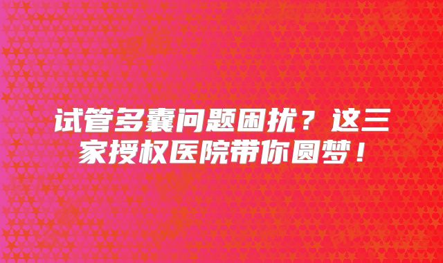 试管多囊问题困扰？这三家授权医院带你圆梦！