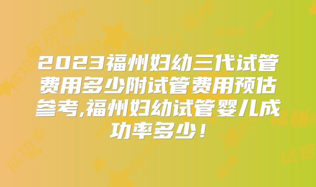 2023福州妇幼三代试管费用多少附试管费用预估参考,福州妇幼试管婴儿成功率多少！