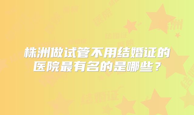 株洲做试管不用结婚证的医院最有名的是哪些？