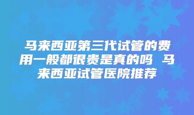 马来西亚第三代试管的费用一般都很贵是真的吗 马来西亚试管医院推荐