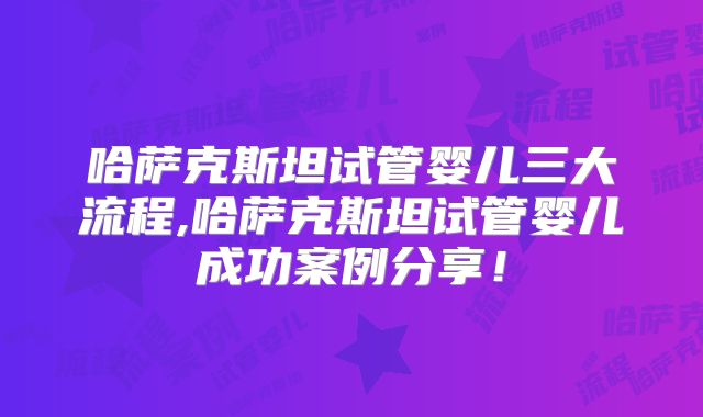 哈萨克斯坦试管婴儿三大流程,哈萨克斯坦试管婴儿成功案例分享!