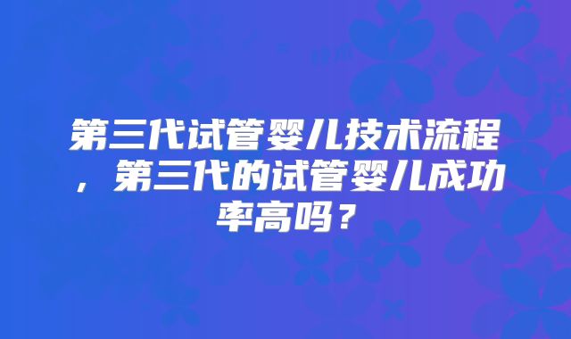 第三代试管婴儿技术流程，第三代的试管婴儿成功率高吗？