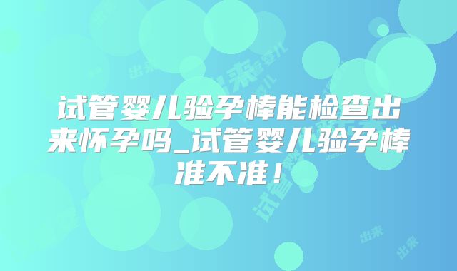 试管婴儿验孕棒能检查出来怀孕吗_试管婴儿验孕棒准不准!
