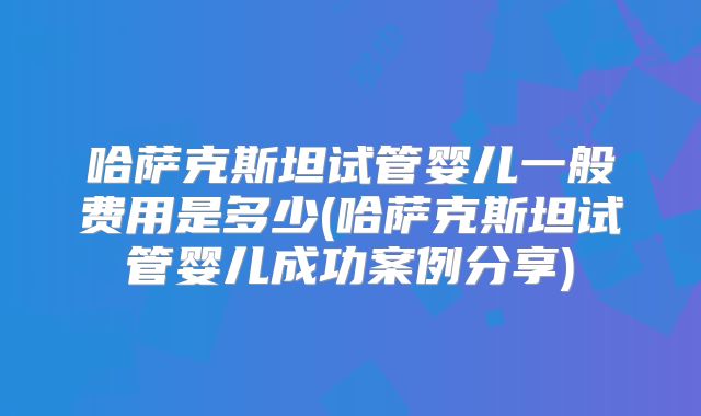 哈萨克斯坦试管婴儿一般费用是多少(哈萨克斯坦试管婴儿成功案例分享)