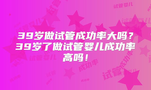 39岁做试管成功率大吗？39岁了做试管婴儿成功率高吗！