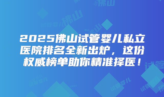 2025佛山试管婴儿私立医院排名全新出炉，这份权威榜单助你精准择医！