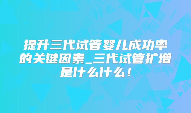 提升三代试管婴儿成功率的关键因素_三代试管扩增是什么什么!