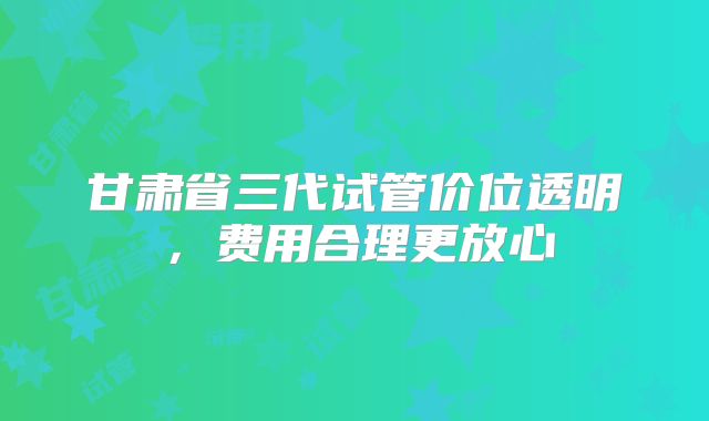 甘肃省三代试管价位透明，费用合理更放心