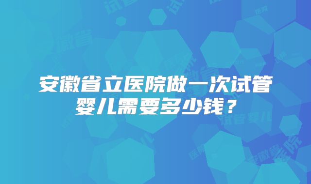 安徽省立医院做一次试管婴儿需要多少钱？