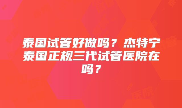 泰国试管好做吗?杰特宁泰国正规三代试管医院在吗?