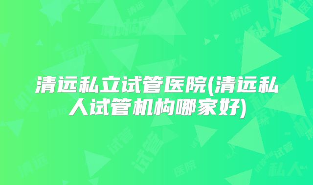清远私立试管医院(清远私人试管机构哪家好)