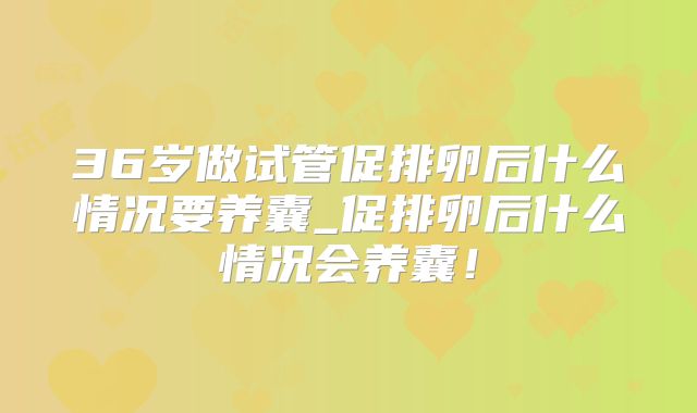 36岁做试管促排卵后什么情况要养囊_促排卵后什么情况会养囊！