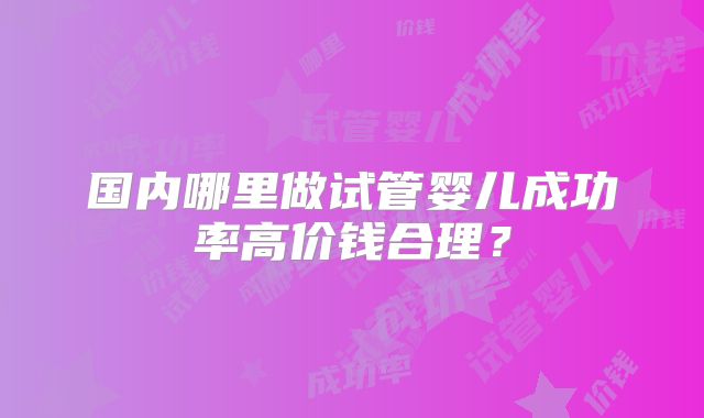 国内哪里做试管婴儿成功率高价钱合理?
