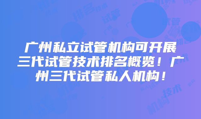 广州私立试管机构可开展三代试管技术排名概览！广州三代试管私人机构！