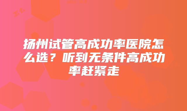 扬州试管高成功率医院怎么选？听到无条件高成功率赶紧走