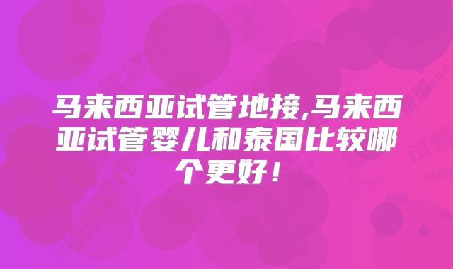 马来西亚试管地接,马来西亚试管婴儿和泰国比较哪个更好！