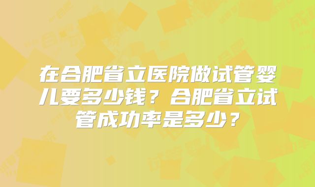 在合肥省立医院做试管婴儿要多少钱？合肥省立试管成功率是多少？
