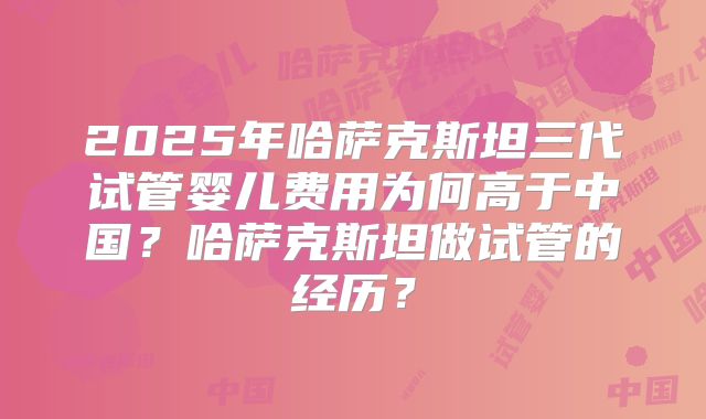 2025年哈萨克斯坦三代试管婴儿费用为何高于中国？哈萨克斯坦做试管的经历？