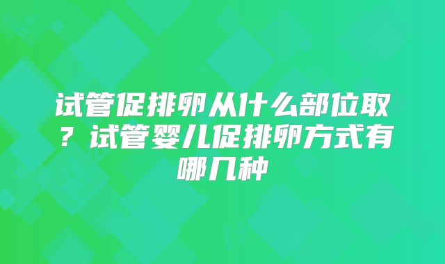 试管促排卵从什么部位取？试管婴儿促排卵方式有哪几种