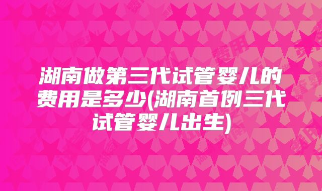 湖南做第三代试管婴儿的费用是多少(湖南首例三代试管婴儿出生)