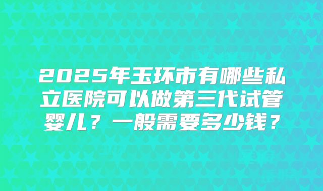 2025年玉环市有哪些私立医院可以做第三代试管婴儿？一般需要多少钱？