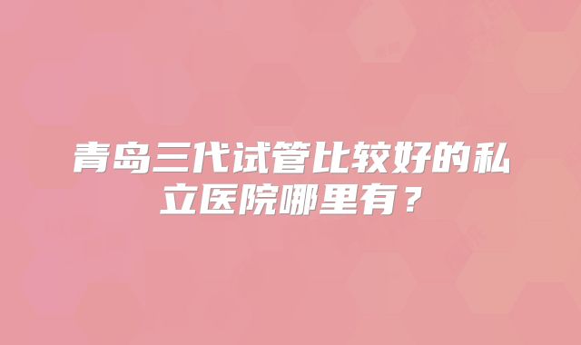 青岛三代试管比较好的私立医院哪里有？