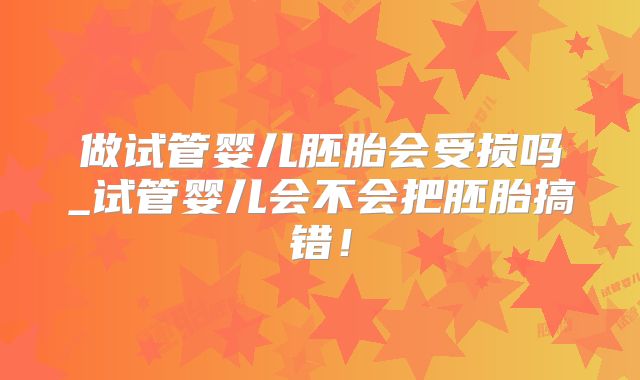 做试管婴儿胚胎会受损吗_试管婴儿会不会把胚胎搞错！