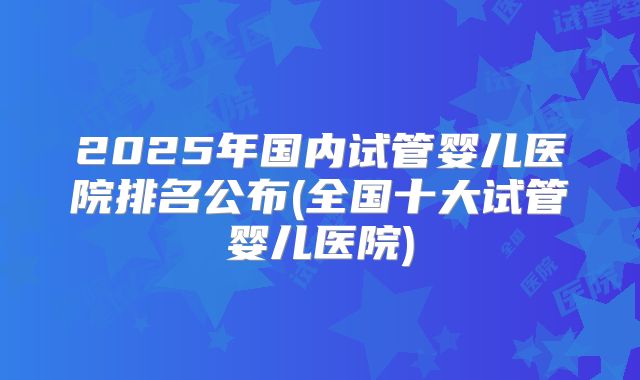 2025年国内试管婴儿医院排名公布(全国十大试管婴儿医院)