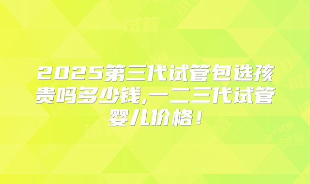 2025第三代试管包选孩贵吗多少钱,一二三代试管婴儿价格!