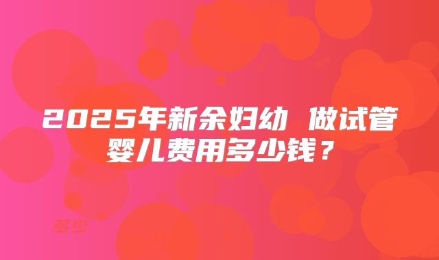2025年新余妇幼 做试管婴儿费用多少钱?