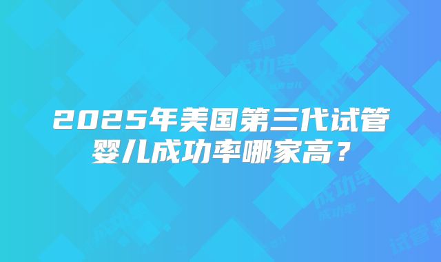 2025年美国第三代试管婴儿成功率哪家高?
