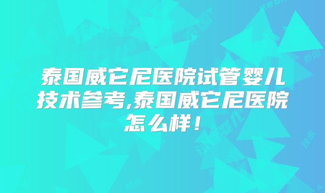 泰国威它尼医院试管婴儿技术参考,泰国威它尼医院怎么样！
