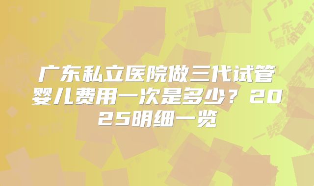 广东私立医院做三代试管婴儿费用一次是多少？2025明细一览